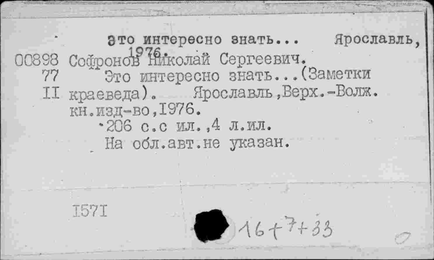 ﻿Это интересно знать... Ярославль, 00898 СофроноЮїколаб Сергеевич.
77 Это интересно знать...(Заметки
II краеведа).	Ярославль,Верх.-Волк.
кн.изд-во,1976.
‘206 с.с ил.,4 л.ил.
На обл.авт.не указан.
1571